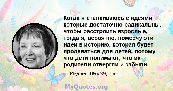 Когда я сталкиваюсь с идеями, которые достаточно радикальны, чтобы расстроить взрослые, тогда я, вероятно, помесчу эти идеи в историю, которая будет продаваться для детей, потому что дети понимают, что их родители