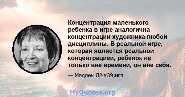 Концентрация маленького ребенка в игре аналогична концентрации художника любой дисциплины. В реальной игре, которая является реальной концентрацией, ребенок не только вне времени, он вне себя.