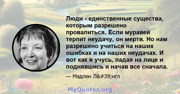 Люди - единственные существа, которым разрешено провалиться. Если муравей терпит неудачу, он мертв. Но нам разрешено учиться на наших ошибках и на наших неудачах. И вот как я учусь, падая на лице и поднявшись и начав