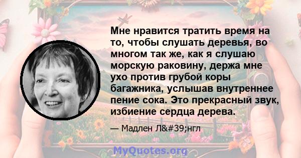 Мне нравится тратить время на то, чтобы слушать деревья, во многом так же, как я слушаю морскую раковину, держа мне ухо против грубой коры багажника, услышав внутреннее пение сока. Это прекрасный звук, избиение сердца