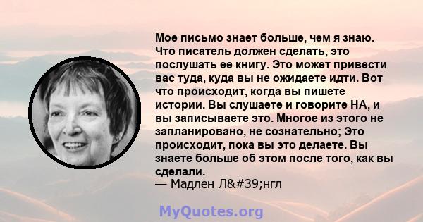 Мое письмо знает больше, чем я знаю. Что писатель должен сделать, это послушать ее книгу. Это может привести вас туда, куда вы не ожидаете идти. Вот что происходит, когда вы пишете истории. Вы слушаете и говорите HA, и