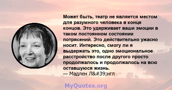 Может быть, театр не является местом для разумного человека в конце концов. Это удерживает ваши эмоции в таком постоянном состоянии потрясений. Это действительно ужасно носит. Интересно, смогу ли я выдержать это, одно