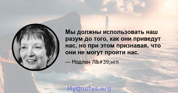 Мы должны использовать наш разум до того, как они приведут нас, но при этом признавая, что они не могут пройти нас.