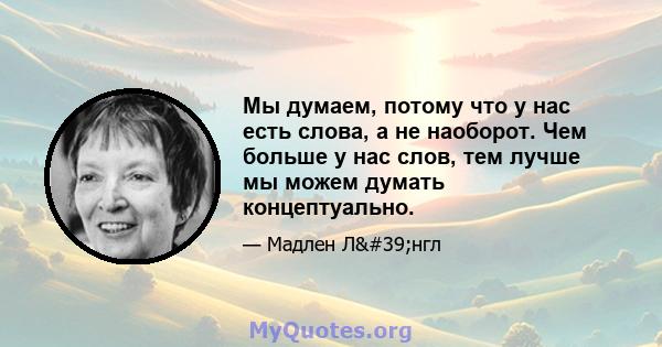 Мы думаем, потому что у нас есть слова, а не наоборот. Чем больше у нас слов, тем лучше мы можем думать концептуально.