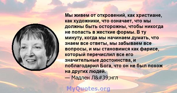 Мы живем от откровений, как христиане, как художники, что означает, что мы должны быть осторожны, чтобы никогда не попасть в жесткие формы. В ту минуту, когда мы начинаем думать, что знаем все ответы, мы забываем все