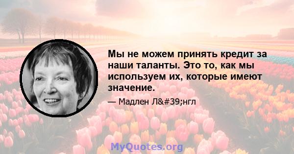 Мы не можем принять кредит за наши таланты. Это то, как мы используем их, которые имеют значение.