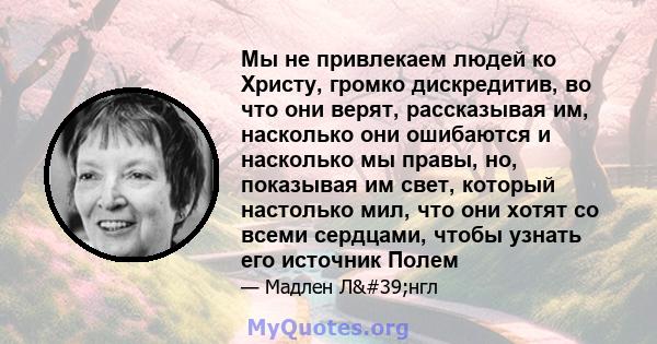 Мы не привлекаем людей ко Христу, громко дискредитив, во что они верят, рассказывая им, насколько они ошибаются и насколько мы правы, но, показывая им свет, который настолько мил, что они хотят со всеми сердцами, чтобы