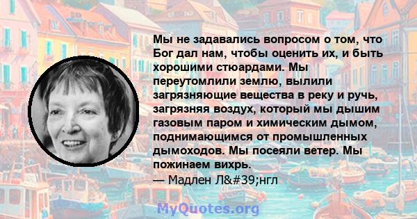 Мы не задавались вопросом о том, что Бог дал нам, чтобы оценить их, и быть хорошими стюардами. Мы переутомлили землю, вылили загрязняющие вещества в реку и ручь, загрязняя воздух, который мы дышим газовым паром и