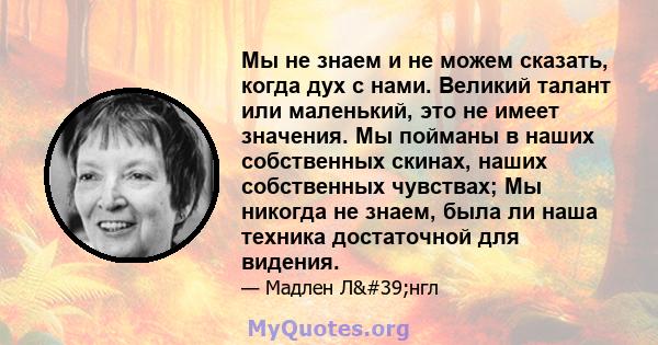 Мы не знаем и не можем сказать, когда дух с нами. Великий талант или маленький, это не имеет значения. Мы пойманы в наших собственных скинах, наших собственных чувствах; Мы никогда не знаем, была ли наша техника