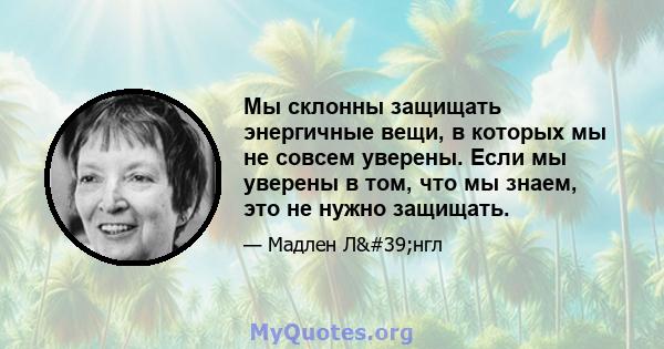 Мы склонны защищать энергичные вещи, в которых мы не совсем уверены. Если мы уверены в том, что мы знаем, это не нужно защищать.