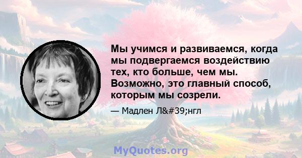 Мы учимся и развиваемся, когда мы подвергаемся воздействию тех, кто больше, чем мы. Возможно, это главный способ, которым мы созрели.