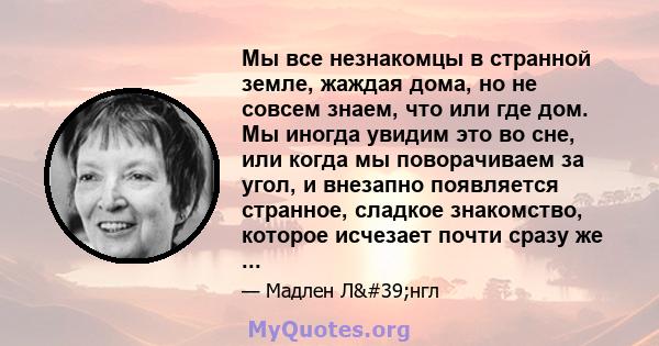 Мы все незнакомцы в странной земле, жаждая дома, но не совсем знаем, что или где дом. Мы иногда увидим это во сне, или когда мы поворачиваем за угол, и внезапно появляется странное, сладкое знакомство, которое исчезает