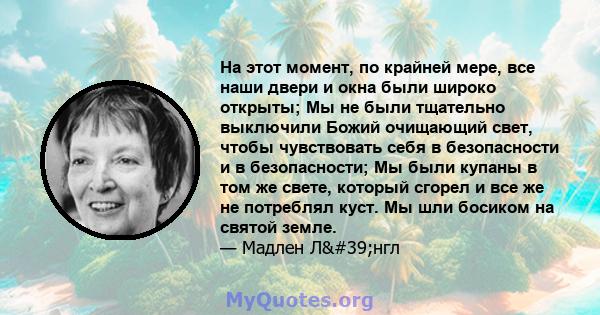 На этот момент, по крайней мере, все наши двери и окна были широко открыты; Мы не были тщательно выключили Божий очищающий свет, чтобы чувствовать себя в безопасности и в безопасности; Мы были купаны в том же свете,