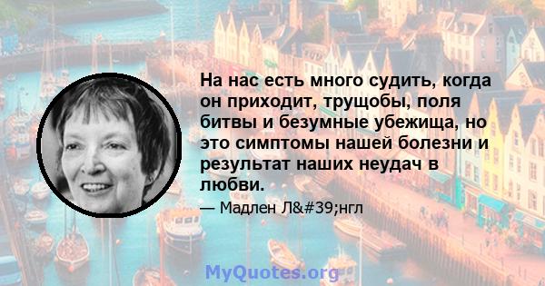 На нас есть много судить, когда он приходит, трущобы, поля битвы и безумные убежища, но это симптомы нашей болезни и результат наших неудач в любви.