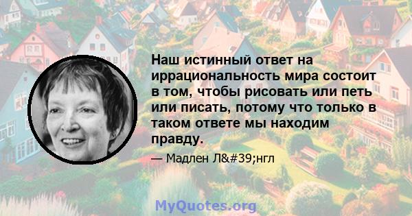 Наш истинный ответ на иррациональность мира состоит в том, чтобы рисовать или петь или писать, потому что только в таком ответе мы находим правду.