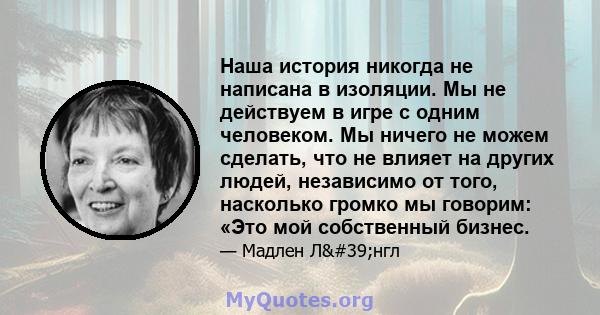 Наша история никогда не написана в изоляции. Мы не действуем в игре с одним человеком. Мы ничего не можем сделать, что не влияет на других людей, независимо от того, насколько громко мы говорим: «Это мой собственный