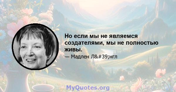 Но если мы не являемся создателями, мы не полностью живы.