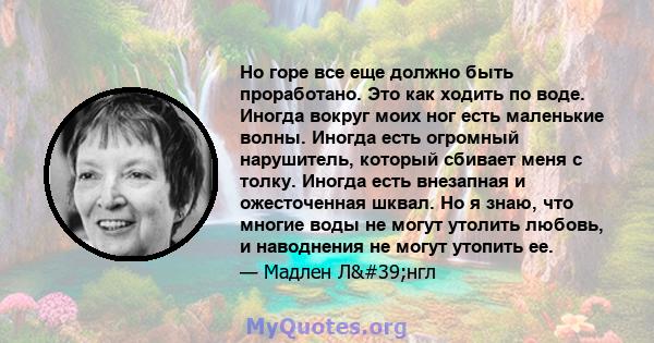 Но горе все еще должно быть проработано. Это как ходить по воде. Иногда вокруг моих ног есть маленькие волны. Иногда есть огромный нарушитель, который сбивает меня с толку. Иногда есть внезапная и ожесточенная шквал. Но 