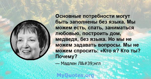 Основные потребности могут быть заполнены без языка. Мы можем есть, спать, заниматься любовью, построить дом, медведя, без языка. Но мы не можем задавать вопросы. Мы не можем спросить: «Кто я? Кто ты? Почему?