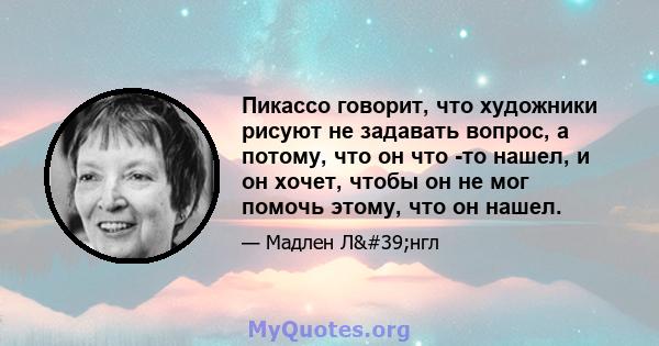 Пикассо говорит, что художники рисуют не задавать вопрос, а потому, что он что -то нашел, и он хочет, чтобы он не мог помочь этому, что он нашел.