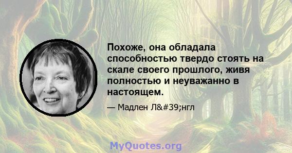 Похоже, она обладала способностью твердо стоять на скале своего прошлого, живя полностью и неуважанно в настоящем.