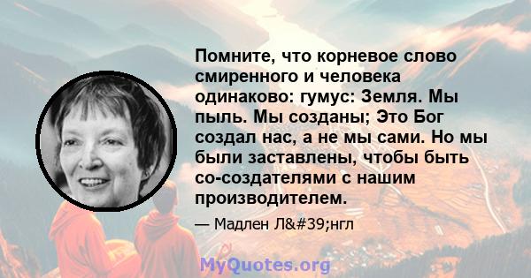 Помните, что корневое слово смиренного и человека одинаково: гумус: Земля. Мы пыль. Мы созданы; Это Бог создал нас, а не мы сами. Но мы были заставлены, чтобы быть со-создателями с нашим производителем.