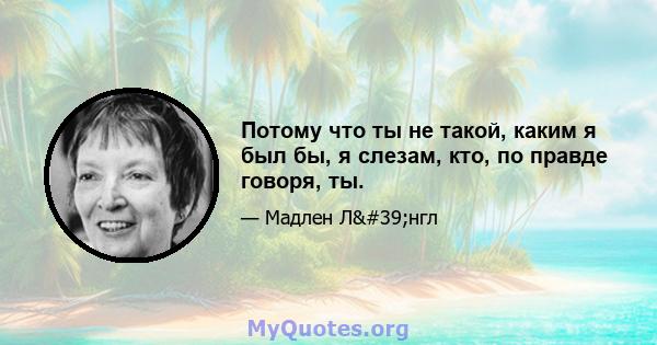 Потому что ты не такой, каким я был бы, я слезам, кто, по правде говоря, ты.