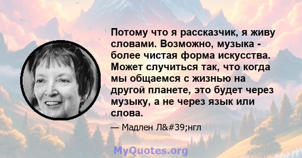 Потому что я рассказчик, я живу словами. Возможно, музыка - более чистая форма искусства. Может случиться так, что когда мы общаемся с жизнью на другой планете, это будет через музыку, а не через язык или слова.