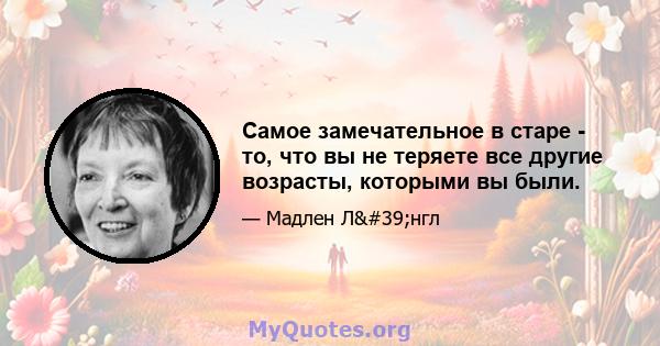 Самое замечательное в старе - то, что вы не теряете все другие возрасты, которыми вы были.