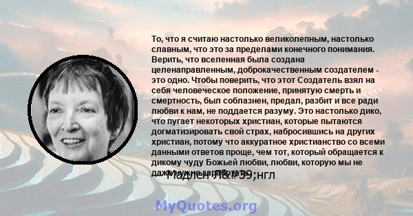 То, что я считаю настолько великолепным, настолько славным, что это за пределами конечного понимания. Верить, что вселенная была создана целенаправленным, доброкачественным создателем - это одно. Чтобы поверить, что