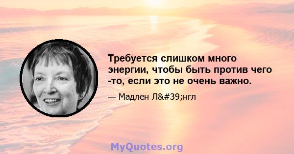 Требуется слишком много энергии, чтобы быть против чего -то, если это не очень важно.