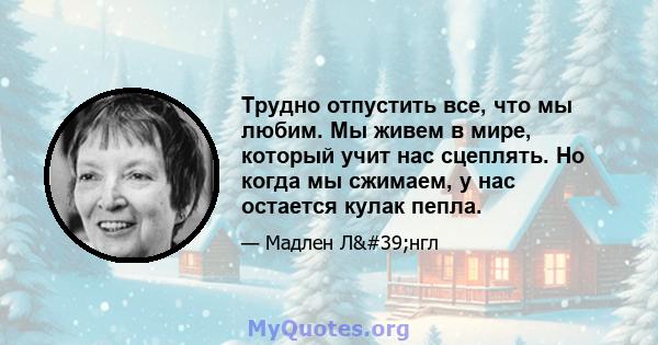 Трудно отпустить все, что мы любим. Мы живем в мире, который учит нас сцеплять. Но когда мы сжимаем, у нас остается кулак пепла.