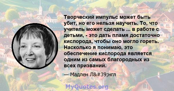 Творческий импульс может быть убит, но его нельзя научить. То, что учитель может сделать ... в работе с детьми, - это дать пламя достаточно кислорода, чтобы оно могло гореть. Насколько я понимаю, это обеспечение