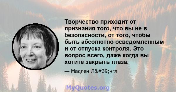 Творчество приходит от признания того, что вы не в безопасности, от того, чтобы быть абсолютно осведомленным и от отпуска контроля. Это вопрос всего, даже когда вы хотите закрыть глаза.