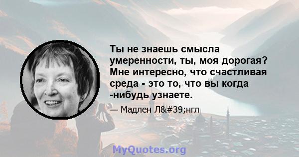 Ты не знаешь смысла умеренности, ты, моя дорогая? Мне интересно, что счастливая среда - это то, что вы когда -нибудь узнаете.