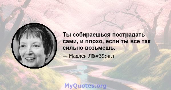 Ты собираешься пострадать сами, и плохо, если ты все так сильно возьмешь.