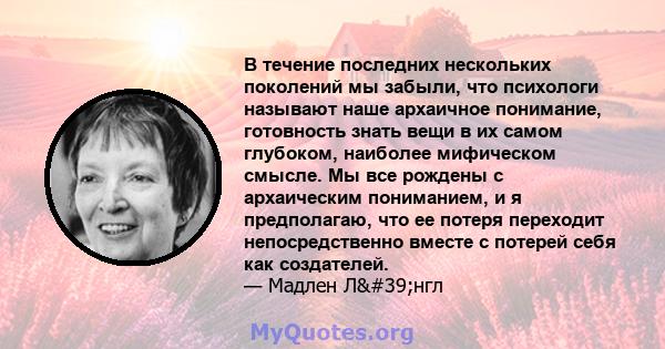 В течение последних нескольких поколений мы забыли, что психологи называют наше архаичное понимание, готовность знать вещи в их самом глубоком, наиболее мифическом смысле. Мы все рождены с архаическим пониманием, и я