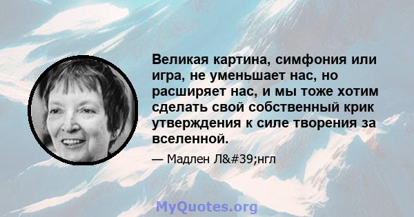 Великая картина, симфония или игра, не уменьшает нас, но расширяет нас, и мы тоже хотим сделать свой собственный крик утверждения к силе творения за вселенной.