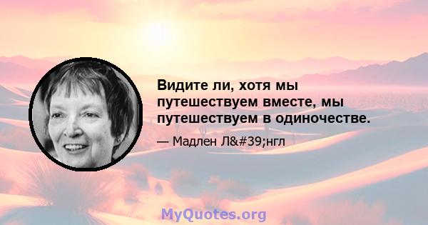 Видите ли, хотя мы путешествуем вместе, мы путешествуем в одиночестве.