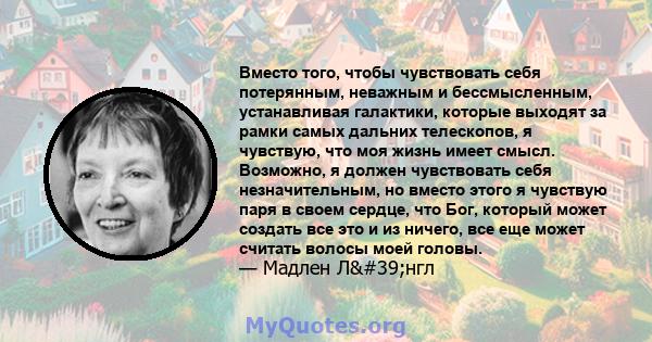 Вместо того, чтобы чувствовать себя потерянным, неважным и бессмысленным, устанавливая галактики, которые выходят за рамки самых дальних телескопов, я чувствую, что моя жизнь имеет смысл. Возможно, я должен чувствовать