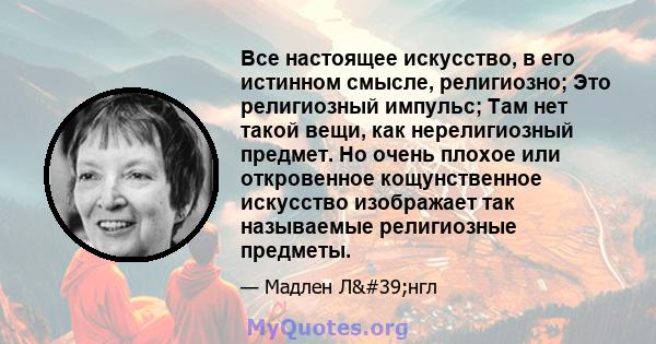 Все настоящее искусство, в его истинном смысле, религиозно; Это религиозный импульс; Там нет такой вещи, как нерелигиозный предмет. Но очень плохое или откровенное кощунственное искусство изображает так называемые