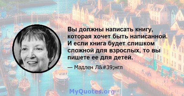 Вы должны написать книгу, которая хочет быть написанной. И если книга будет слишком сложной для взрослых, то вы пишете ее для детей.