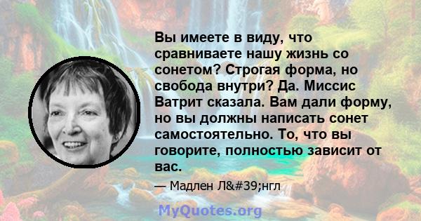 Вы имеете в виду, что сравниваете нашу жизнь со сонетом? Строгая форма, но свобода внутри? Да. Миссис Ватрит сказала. Вам дали форму, но вы должны написать сонет самостоятельно. То, что вы говорите, полностью зависит от 