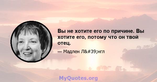 Вы не хотите его по причине. Вы хотите его, потому что он твой отец.