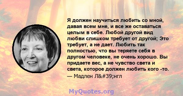 Я должен научиться любить со мной, давая всем мне, и все же оставаться целым в себе. Любой другой вид любви слишком требует от другой; Это требует, а не дает. Любить так полностью, что вы теряете себя в другом человеке, 