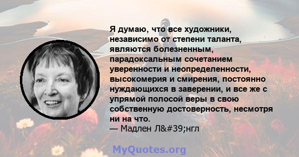 Я думаю, что все художники, независимо от степени таланта, являются болезненным, парадоксальным сочетанием уверенности и неопределенности, высокомерия и смирения, постоянно нуждающихся в заверении, и все же с упрямой