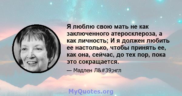 Я люблю свою мать не как заключенного атеросклероза, а как личность; И я должен любить ее настолько, чтобы принять ее, как она, сейчас, до тех пор, пока это сокращается.