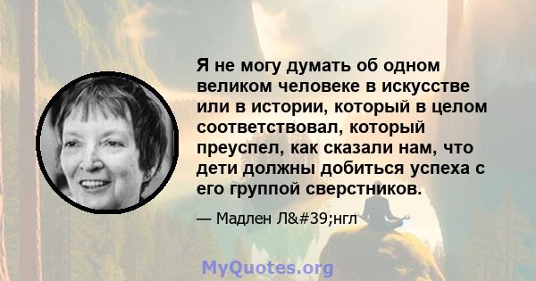 Я не могу думать об одном великом человеке в искусстве или в истории, который в целом соответствовал, который преуспел, как сказали нам, что дети должны добиться успеха с его группой сверстников.