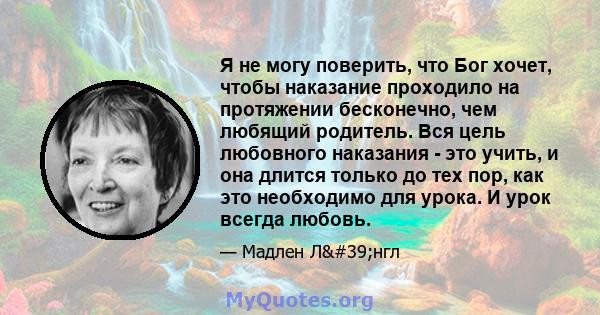 Я не могу поверить, что Бог хочет, чтобы наказание проходило на протяжении бесконечно, чем любящий родитель. Вся цель любовного наказания - это учить, и она длится только до тех пор, как это необходимо для урока. И урок 