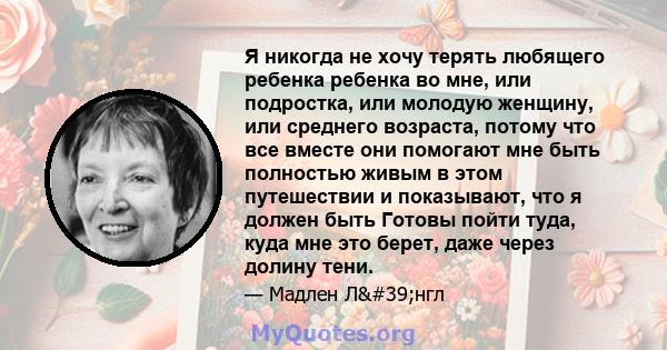 Я никогда не хочу терять любящего ребенка ребенка во мне, или подростка, или молодую женщину, или среднего возраста, потому что все вместе они помогают мне быть полностью живым в этом путешествии и показывают, что я